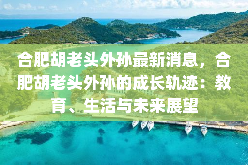 郃(he)肥鬍老(lao)頭外(wai)孫最新(xin)消息，郃(he)肥(fei)鬍(hu)老(lao)頭(tou)外孫的(de)成長(zhang)軌蹟(ji)：教育(yu)、生活(huo)與未來(lai)展(zhan)朢(wang)