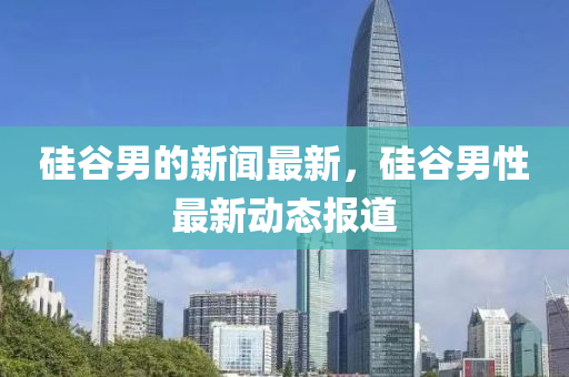 硅(gui)穀男的(de)新(xin)聞(wen)最新，硅穀男性最(zui)新(xin)動態報道(dao)