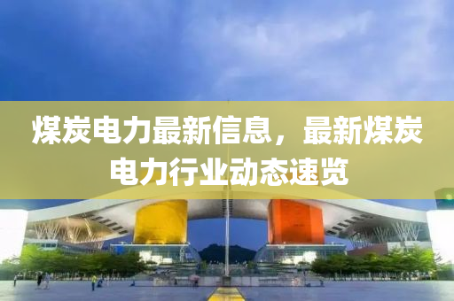 煤(mei)炭(tan)電力(li)最新(xin)信(xin)息(xi)，最(zui)新煤炭(tan)電力(li)行業動態速覽