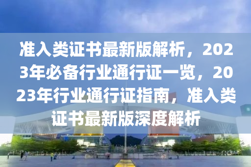 準(zhun)入類(lei)證(zheng)書(shu)最(zui)新(xin)版解(jie)析，2023年(nian)必備(bei)行(xing)業通(tong)行(xing)證(zheng)一(yi)覽(lan)，2023年行(xing)業通行(xing)證指南，準(zhun)入(ru)類證書(shu)最(zui)新(xin)版(ban)深(shen)度解(jie)析