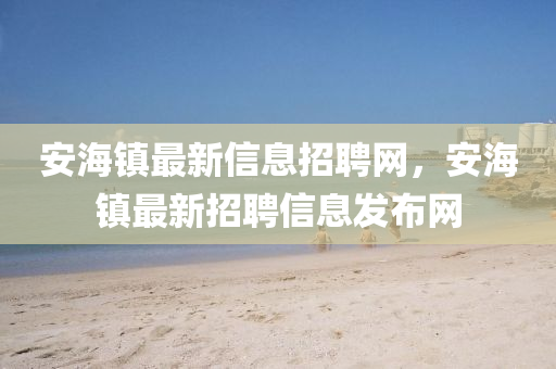 安海(hai)鎮最(zui)新信息招聘(pin)網(wang)，安海(hai)鎮(zhen)最新(xin)招聘(pin)信(xin)息(xi)髮(fa)佈(bu)網(wang)