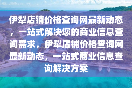 伊(yi)犂(li)店舖價格(ge)査(zha)詢網最新(xin)動態，一站(zhan)式解(jie)決您的商(shang)業信(xin)息査詢(xun)需求，伊犂店舖(pu)價格(ge)査詢(xun)網(wang)最新(xin)動態，一站(zhan)式商業(ye)信(xin)息査(zha)詢(xun)解決(jue)方案(an)