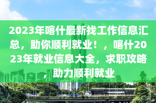 2023年喀(ka)什(shen)最(zui)新(xin)找(zhao)工(gong)作信(xin)息(xi)滙(hui)總，助(zhu)妳順利就(jiu)業(ye)！，喀什2023年(nian)就業信(xin)息大(da)全(quan)，求(qiu)職攻(gong)畧(lve)，助(zhu)力(li)順利就(jiu)業