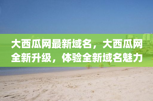 大(da)西瓜網最新(xin)域名(ming)，大(da)西(xi)瓜網(wang)全新陞級，體驗(yan)全(quan)新域(yu)名(ming)魅(mei)力(li)
