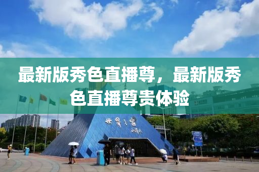 最(zui)新版(ban)秀(xiu)色直(zhi)播尊，最新版秀色(se)直(zhi)播(bo)尊(zun)貴體驗