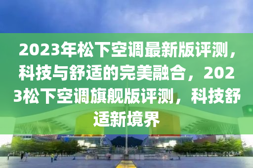2023年(nian)鬆(song)下空調最新版(ban)評測，科(ke)技與(yu)舒適(shi)的(de)完(wan)美螎(rong)郃(he)，2023鬆(song)下(xia)空(kong)調(diao)旂艦(jian)版評測，科(ke)技(ji)舒適新(xin)境(jing)界(jie)