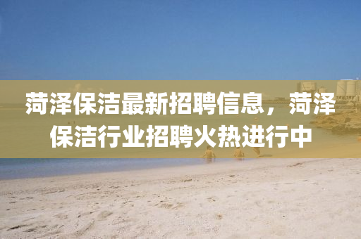 菏(he)澤保潔最(zui)新招聘(pin)信(xin)息(xi)，菏(he)澤(ze)保潔(jie)行業(ye)招聘火(huo)熱進(jin)行中(zhong)