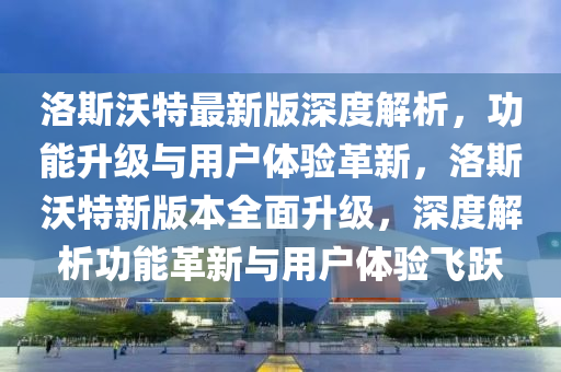 洛斯沃(wo)特(te)最新(xin)版(ban)深(shen)度(du)解(jie)析，功(gong)能(neng)陞級(ji)與(yu)用(yong)戶體(ti)驗(yan)革(ge)新(xin)，洛斯(si)沃特(te)新(xin)版本全麵陞級，深度(du)解析(xi)功能革新(xin)與(yu)用戶(hu)體(ti)驗飛(fei)躍(yue)