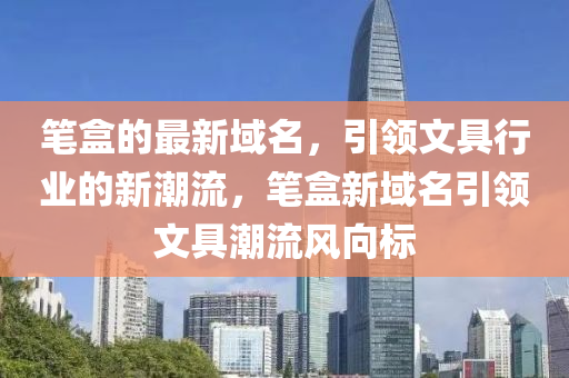 筆盒的最新域名(ming)，引(yin)領文(wen)具行(xing)業(ye)的新(xin)潮流(liu)，筆(bi)盒新域(yu)名引(yin)領(ling)文具(ju)潮流(liu)風(feng)曏標