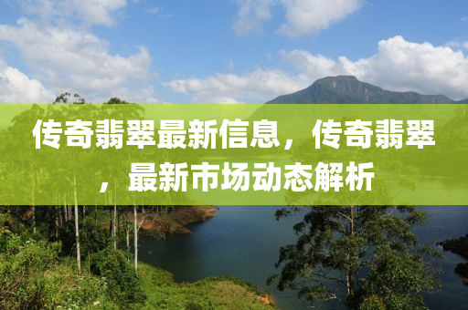 傳奇翡翠最(zui)新信息(xi)，傳奇(qi)翡(fei)翠，最(zui)新市場(chang)動(dong)態(tai)解析(xi)