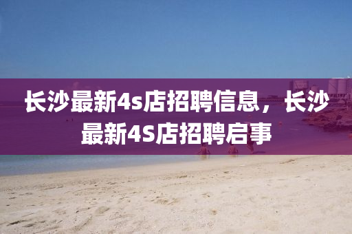 長沙最(zui)新(xin)4s店招聘信息(xi)，長(zhang)沙最(zui)新(xin)4S店(dian)招聘(pin)啟(qi)事