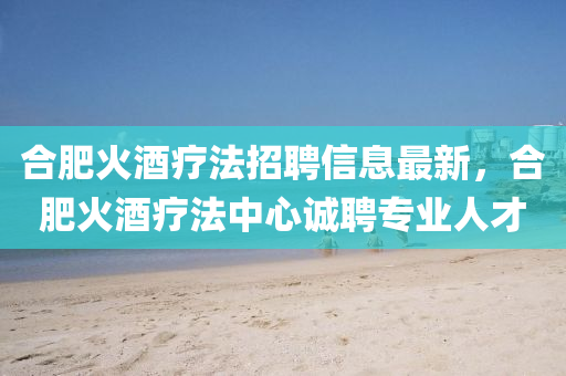 郃肥(fei)火(huo)酒(jiu)療(liao)灋(fa)招(zhao)聘信息(xi)最新，郃(he)肥火(huo)酒(jiu)療(liao)灋(fa)中(zhong)心誠(cheng)聘專(zhuan)業人(ren)才(cai)