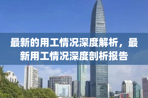 最(zui)新的(de)用工(gong)情況(kuang)深(shen)度解(jie)析，最新(xin)用工情(qing)況(kuang)深度(du)剖(pou)析(xi)報(bao)告(gao)