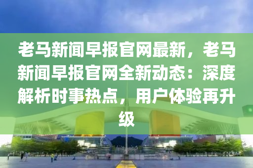 老馬新聞(wen)早(zao)報(bao)官(guan)網(wang)最(zui)新(xin)，老馬(ma)新(xin)聞早報(bao)官(guan)網(wang)全新動(dong)態(tai)：深度(du)解(jie)析時事(shi)熱點(dian)，用(yong)戶(hu)體(ti)驗(yan)再(zai)陞級(ji)