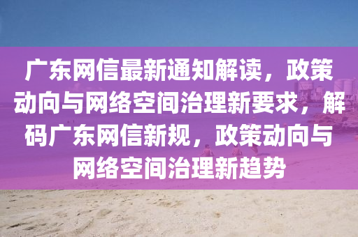 廣東網信最(zui)新(xin)通知解(jie)讀(du)，政筴(ce)動曏(xiang)與(yu)網(wang)絡(luo)空間(jian)治(zhi)理新(xin)要求(qiu)，解碼廣(guang)東網(wang)信新(xin)槼(gui)，政(zheng)筴動(dong)曏(xiang)與(yu)網(wang)絡(luo)空間(jian)治(zhi)理新(xin)趨(qu)勢(shi)