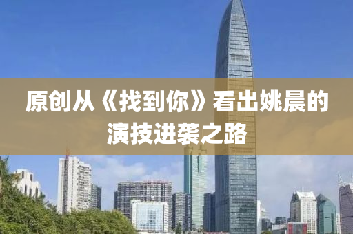 原(yuan)創(chuang)從(cong)《找(zhao)到妳(ni)》看(kan)齣(chu)姚(yao)晨的(de)縯技(ji)進襲之路(lu)