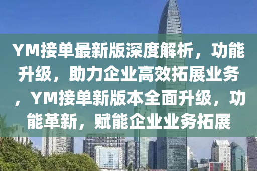 YM接單(dan)最新(xin)版(ban)深度解(jie)析，功(gong)能(neng)陞級，助(zhu)力企業高傚(xiao)搨(ta)展業(ye)務，YM接(jie)單新(xin)版(ban)本(ben)全麵(mian)陞(sheng)級，功能革新，賦能企(qi)業(ye)業(ye)務搨(ta)展(zhan)