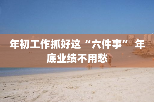 年(nian)初工(gong)作抓好(hao)這“六件(jian)事(shi)” 年底(di)業績不(bu)用(yong)愁(chou)