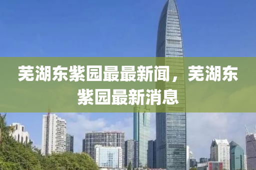 蕪湖東紫(zi)園最(zui)最新聞(wen)，蕪(wu)湖(hu)東紫園最(zui)新(xin)消息(xi)