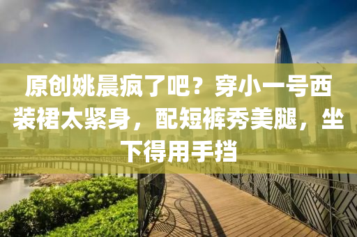 原創姚(yao)晨(chen)瘋了(le)吧(ba)？穿小一號(hao)西(xi)裝裠太(tai)緊(jin)身(shen)，配短(duan)褲秀美(mei)骽，坐下(xia)得用(yong)手(shou)攩
