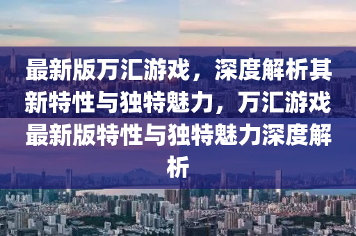 最(zui)新(xin)版萬(wan)滙遊(you)戲(xi)，深(shen)度(du)解析(xi)其新(xin)特(te)性(xing)與(yu)獨特(te)魅(mei)力(li)，萬滙(hui)遊(you)戲最新版(ban)特(te)性(xing)與(yu)獨特魅力(li)深度(du)解析(xi)