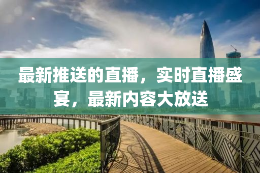 最新(xin)推送(song)的(de)直播，實時直(zhi)播盛宴，最新(xin)內(nei)容大(da)放(fang)送(song)