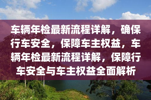 車(che)輛(liang)年檢最(zui)新流(liu)程(cheng)詳(xiang)解，確(que)保(bao)行(xing)車(che)安全(quan)，保(bao)障(zhang)車主權(quan)益，車(che)輛(liang)年檢(jian)最(zui)新流(liu)程詳(xiang)解(jie)，保障(zhang)行車(che)安全與(yu)車主(zhu)權(quan)益全(quan)麵(mian)解析