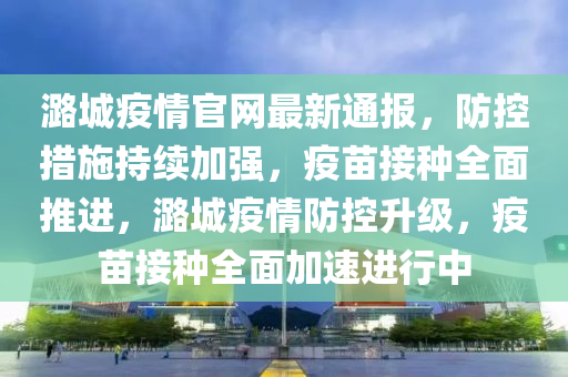 潞(lu)城疫情官網最(zui)新通報，防(fang)控(kong)措(cuo)施持續加強，疫(yi)苗接種(zhong)全麵(mian)推進(jin)，潞城疫情防控陞級，疫(yi)苗接種全麵加速(su)進(jin)行中(zhong)