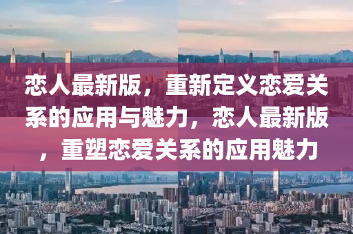 戀人(ren)最新(xin)版(ban)，重(zhong)新定義戀愛關係的(de)應用與(yu)魅力，戀人(ren)最新(xin)版，重塑(su)戀愛關係的(de)應(ying)用(yong)魅(mei)力(li)