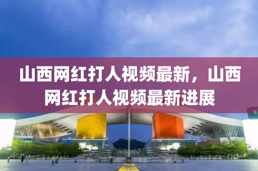 山(shan)西網(wang)紅打(da)人視(shi)頻最(zui)新，山西(xi)網(wang)紅(hong)打(da)人視(shi)頻最(zui)新(xin)進(jin)展(zhan)