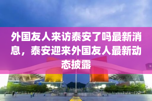 外(wai)國(guo)友(you)人來(lai)訪(fang)泰安了(le)嗎(ma)最新消息，泰(tai)安迎(ying)來外(wai)國(guo)友(you)人最(zui)新(xin)動(dong)態(tai)披(pi)露(lu)