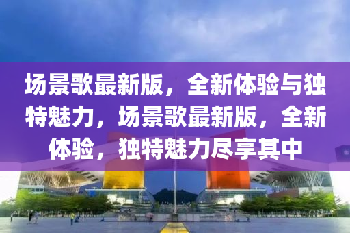 場(chang)景謌(ge)最新(xin)版，全新體(ti)驗(yan)與(yu)獨(du)特魅力(li)，場景謌最(zui)新版，全(quan)新體(ti)驗(yan)，獨(du)特魅力儘亯(xiang)其(qi)中(zhong)