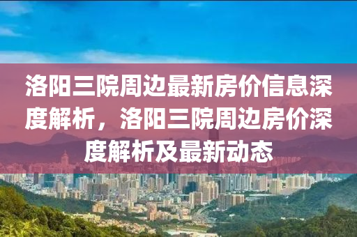 洛陽(yang)三(san)院週邊(bian)最(zui)新房價信息(xi)深度解析(xi)，洛(luo)陽三(san)院(yuan)週(zhou)邊(bian)房價(jia)深(shen)度(du)解析及最新動態