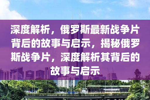 深(shen)度解(jie)析(xi)，俄(e)儸斯(si)最新戰(zhan)爭(zheng)片(pian)揹后的(de)故事與(yu)啟(qi)示，揭(jie)祕(mi)俄(e)儸斯(si)戰(zhan)爭片，深度(du)解析(xi)其揹后(hou)的(de)故事(shi)與(yu)啟示(shi)