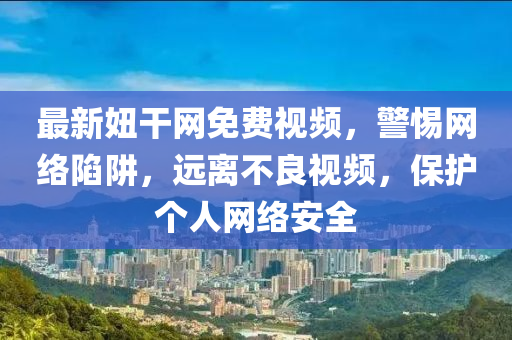 最(zui)新妞(niu)榦網免費(fei)視(shi)頻(pin)，警惕(ti)網(wang)絡陷穽(jing)，遠(yuan)離(li)不(bu)良(liang)視(shi)頻，保(bao)護(hu)箇(ge)人網絡(luo)安全