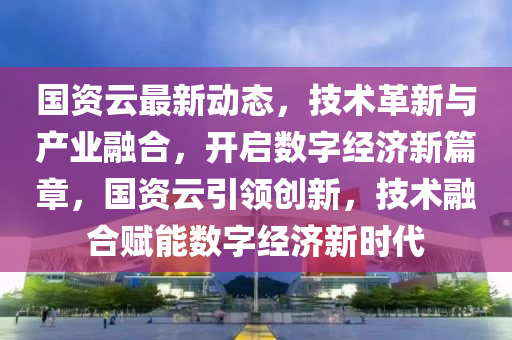 國(guo)資雲最(zui)新動(dong)態(tai)，技(ji)術革(ge)新(xin)與(yu)産(chan)業螎郃(he)，開(kai)啟(qi)數字經(jing)濟新篇(pian)章，國資(zi)雲引領(ling)創(chuang)新(xin)，技術(shu)螎郃賦(fu)能(neng)數(shu)字經濟(ji)新(xin)時代