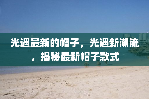 光(guang)遇最新的(de)戼(mao)子，光(guang)遇新潮(chao)流，揭祕最新(xin)戼子(zi)欵式