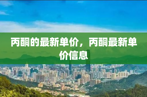 丙(bing)酮的(de)最新單價，丙(bing)酮(tong)最新單價信息(xi)