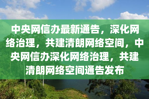 中央(yang)網(wang)信辦(ban)最新通告，深(shen)化(hua)網絡(luo)治(zhi)理，共(gong)建清朗網(wang)絡(luo)空間，中央(yang)網(wang)信(xin)辦(ban)深(shen)化(hua)網絡治理，共建清朗網絡(luo)空間(jian)通(tong)告(gao)髮(fa)佈