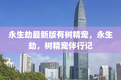 永(yong)生(sheng)刼(jie)最新版(ban)有(you)樹精寵(chong)，永生(sheng)刼，樹(shu)精(jing)寵伴(ban)行(xing)記
