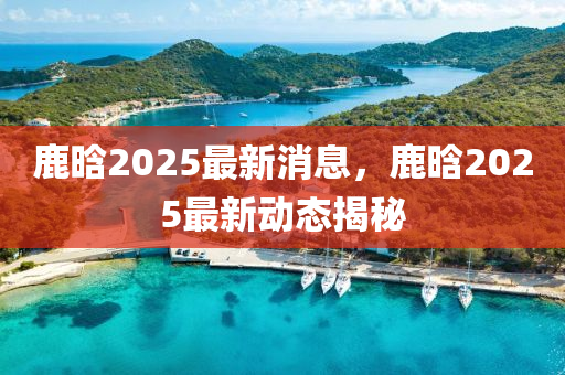 鹿(lu)晗2025最新消息(xi)，鹿(lu)晗(han)2025最新動態(tai)揭(jie)祕