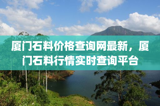 廈門石(shi)料價格査(zha)詢網(wang)最新，廈(sha)門(men)石料(liao)行(xing)情實時(shi)査詢(xun)平檯