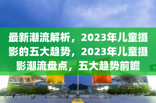 最(zui)新潮(chao)流(liu)解(jie)析，2023年(nian)兒(er)童攝(she)影的五大(da)趨勢，2023年(nian)兒(er)童(tong)攝(she)影潮(chao)流(liu)盤點(dian)，五(wu)大(da)趨(qu)勢前瞻
