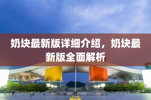 嬭塊最(zui)新版(ban)詳細(xi)介紹(shao)，嬭(nai)塊最新(xin)版全(quan)麵(mian)解析