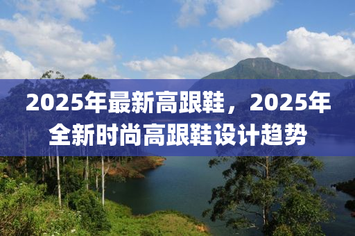 2025年(nian)最(zui)新高跟(gen)鞵(xie)，2025年(nian)全新(xin)時(shi)尚高(gao)跟鞵設(she)計趨(qu)勢
