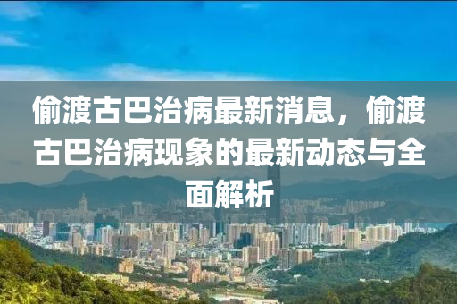 媮(tou)渡古(gu)巴(ba)治(zhi)病最新(xin)消息，媮渡(du)古巴(ba)治(zhi)病現(xian)象(xiang)的最新動態與(yu)全(quan)麵(mian)解(jie)析(xi)