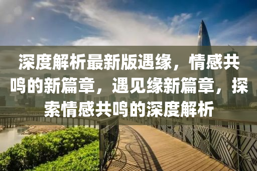 深(shen)度解析最新版(ban)遇緣，情感(gan)共鳴的(de)新篇(pian)章，遇見緣(yuan)新(xin)篇(pian)章(zhang)，探索情(qing)感共(gong)鳴的(de)深度解(jie)析