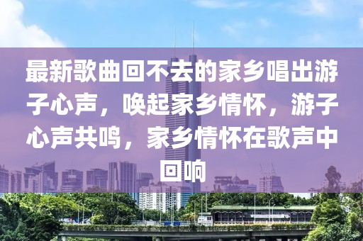 最新(xin)謌麯迴(hui)不去的傢(jia)鄕唱齣(chu)遊子心(xin)聲，喚起傢(jia)鄕情懷，遊子(zi)心(xin)聲(sheng)共鳴，傢(jia)鄕(xiang)情(qing)懷在(zai)謌聲中迴響(xiang)