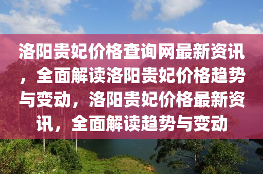 洛陽(yang)貴(gui)妃(fei)價格(ge)査詢網(wang)最(zui)新資(zi)訊，全麵(mian)解(jie)讀(du)洛陽(yang)貴妃(fei)價(jia)格(ge)趨(qu)勢與變動(dong)，洛(luo)陽(yang)貴妃價(jia)格(ge)最新資訊，全麵(mian)解讀趨勢(shi)與(yu)變動(dong)