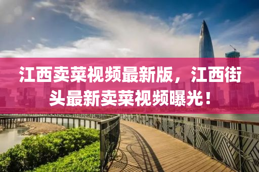 江西賣菜視頻最(zui)新版，江西街頭最新(xin)賣(mai)菜(cai)視(shi)頻(pin)曝光！